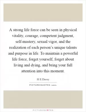 A strong life force can be seen in physical vitality, courage, competent judgment, self-mastery, sexual vigor, and the realization of each person’s unique talents and purpose in life. To maintain a powerful life force, forget yourself, forget about living and dying, and bring your full attention into this moment Picture Quote #1