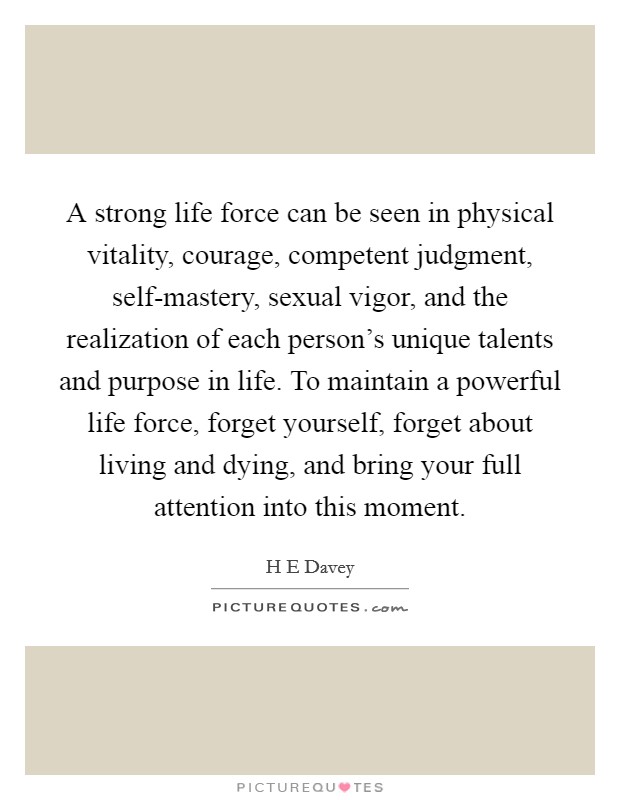 A strong life force can be seen in physical vitality, courage, competent judgment, self-mastery, sexual vigor, and the realization of each person's unique talents and purpose in life. To maintain a powerful life force, forget yourself, forget about living and dying, and bring your full attention into this moment Picture Quote #1