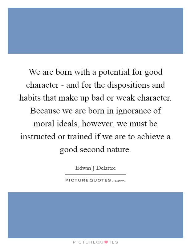 We are born with a potential for good character - and for the dispositions and habits that make up bad or weak character. Because we are born in ignorance of moral ideals, however, we must be instructed or trained if we are to achieve a good second nature Picture Quote #1