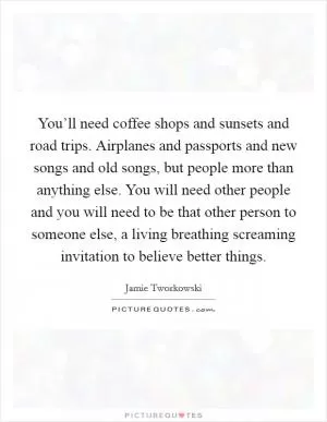 You’ll need coffee shops and sunsets and road trips. Airplanes and passports and new songs and old songs, but people more than anything else. You will need other people and you will need to be that other person to someone else, a living breathing screaming invitation to believe better things Picture Quote #1