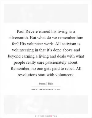 Paul Revere earned his living as a silversmith. But what do we remember him for? His volunteer work. All activism is volunteering in that it’s done above and beyond earning a living and deals with what people really care passionately about. Remember, no one gets paid to rebel. All revolutions start with volunteers Picture Quote #1