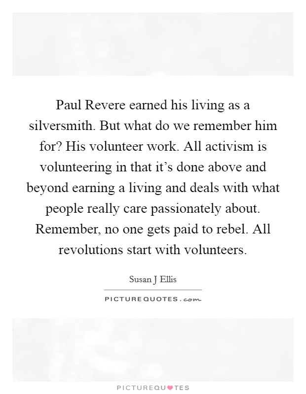 Paul Revere earned his living as a silversmith. But what do we remember him for? His volunteer work. All activism is volunteering in that it's done above and beyond earning a living and deals with what people really care passionately about. Remember, no one gets paid to rebel. All revolutions start with volunteers Picture Quote #1