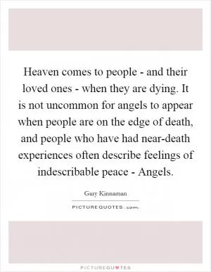 Heaven comes to people - and their loved ones - when they are dying. It is not uncommon for angels to appear when people are on the edge of death, and people who have had near-death experiences often describe feelings of indescribable peace - Angels Picture Quote #1