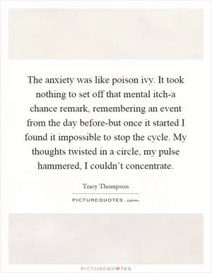 The anxiety was like poison ivy. It took nothing to set off that mental itch-a chance remark, remembering an event from the day before-but once it started I found it impossible to stop the cycle. My thoughts twisted in a circle, my pulse hammered, I couldn’t concentrate Picture Quote #1
