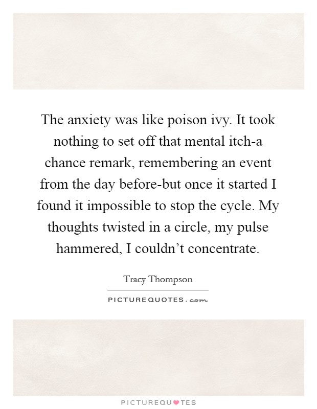 The anxiety was like poison ivy. It took nothing to set off that mental itch-a chance remark, remembering an event from the day before-but once it started I found it impossible to stop the cycle. My thoughts twisted in a circle, my pulse hammered, I couldn't concentrate Picture Quote #1