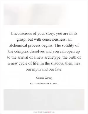 Unconscious of your story, you are in its grasp; but with consciousness, an alchemical process begins: The solidity of the complex dissolves and you can open up to the arrival of a new archetype, the birth of a new cycle of life. In the shadow, then, lies our myth and our fate Picture Quote #1