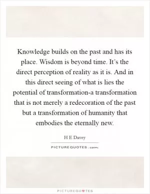 Knowledge builds on the past and has its place. Wisdom is beyond time. It’s the direct perception of reality as it is. And in this direct seeing of what is lies the potential of transformation-a transformation that is not merely a redecoration of the past but a transformation of humanity that embodies the eternally new Picture Quote #1