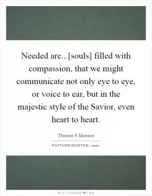 Needed are...[souls] filled with compassion, that we might communicate not only eye to eye, or voice to ear, but in the majestic style of the Savior, even heart to heart Picture Quote #1