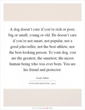 A dog doesn’t care if you’re rich or poor, big or small, young or old. He doesn’t care if you’re not smart, not popular, not a good joke-teller, not the best athlete, nor the best-looking person. To your dog, you are the greatest, the smartest, the nicest human being who was ever born. You are his friend and protector Picture Quote #1
