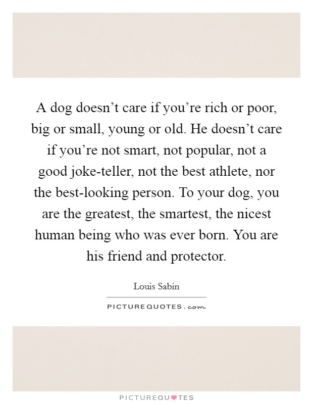 A dog doesn't care if you're rich or poor, big or small, young or old. He doesn't care if you're not smart, not popular, not a good joke-teller, not the best athlete, nor the best-looking person. To your dog, you are the greatest, the smartest, the nicest human being who was ever born. You are his friend and protector Picture Quote #1