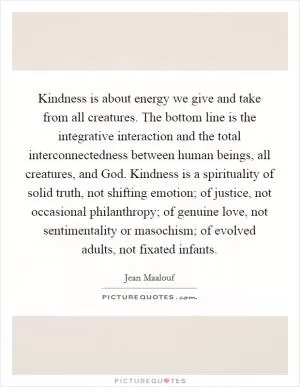 Kindness is about energy we give and take from all creatures. The bottom line is the integrative interaction and the total interconnectedness between human beings, all creatures, and God. Kindness is a spirituality of solid truth, not shifting emotion; of justice, not occasional philanthropy; of genuine love, not sentimentality or masochism; of evolved adults, not fixated infants Picture Quote #1