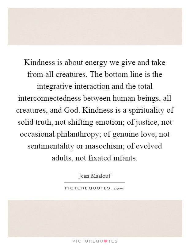 Kindness is about energy we give and take from all creatures. The bottom line is the integrative interaction and the total interconnectedness between human beings, all creatures, and God. Kindness is a spirituality of solid truth, not shifting emotion; of justice, not occasional philanthropy; of genuine love, not sentimentality or masochism; of evolved adults, not fixated infants Picture Quote #1