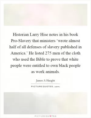 Historian Larry Hise notes in his book Pro-Slavery that ministers ‘wrote almost half of all defenses of slavery published in America.’ He listed 275 men of the cloth who used the Bible to prove that white people were entitled to own black people as work animals Picture Quote #1