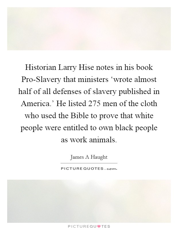 Historian Larry Hise notes in his book Pro-Slavery that ministers ‘wrote almost half of all defenses of slavery published in America.' He listed 275 men of the cloth who used the Bible to prove that white people were entitled to own black people as work animals Picture Quote #1