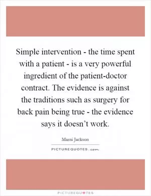 Simple intervention - the time spent with a patient - is a very powerful ingredient of the patient-doctor contract. The evidence is against the traditions such as surgery for back pain being true - the evidence says it doesn’t work Picture Quote #1