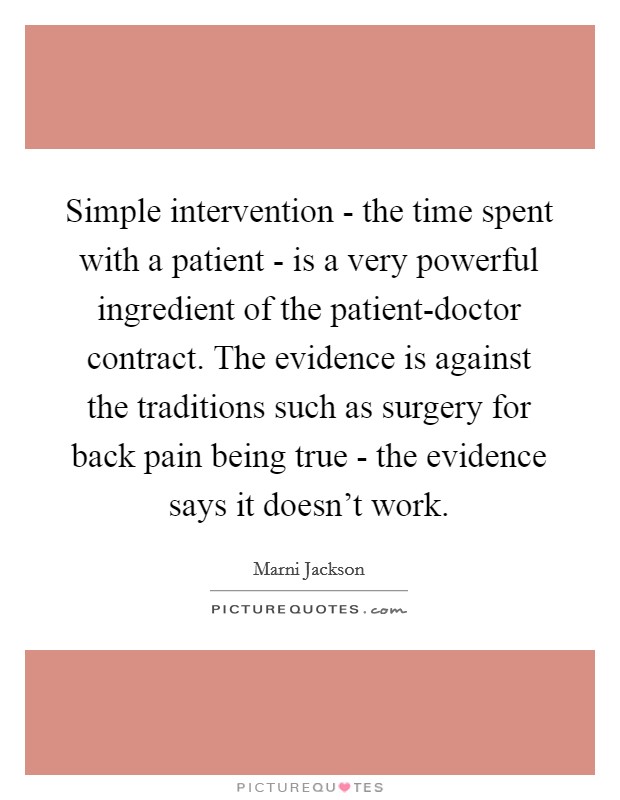 Simple intervention - the time spent with a patient - is a very powerful ingredient of the patient-doctor contract. The evidence is against the traditions such as surgery for back pain being true - the evidence says it doesn't work Picture Quote #1