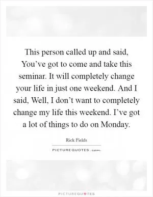 This person called up and said, You’ve got to come and take this seminar. It will completely change your life in just one weekend. And I said, Well, I don’t want to completely change my life this weekend. I’ve got a lot of things to do on Monday Picture Quote #1