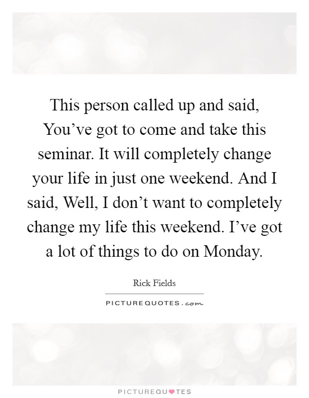 This person called up and said, You've got to come and take this seminar. It will completely change your life in just one weekend. And I said, Well, I don't want to completely change my life this weekend. I've got a lot of things to do on Monday Picture Quote #1