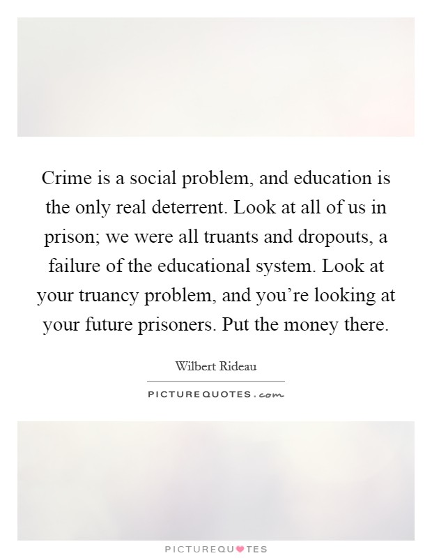 Crime is a social problem, and education is the only real deterrent. Look at all of us in prison; we were all truants and dropouts, a failure of the educational system. Look at your truancy problem, and you're looking at your future prisoners. Put the money there Picture Quote #1