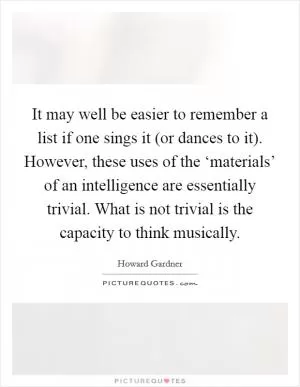 It may well be easier to remember a list if one sings it (or dances to it). However, these uses of the ‘materials’ of an intelligence are essentially trivial. What is not trivial is the capacity to think musically Picture Quote #1