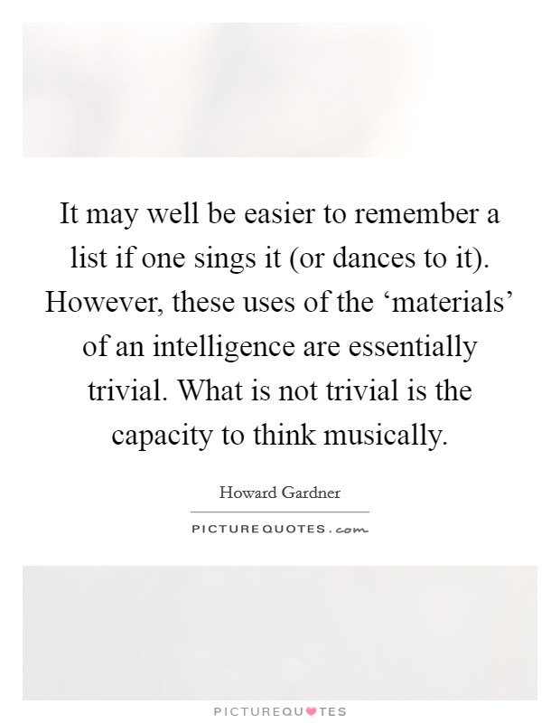 It may well be easier to remember a list if one sings it (or dances to it). However, these uses of the ‘materials' of an intelligence are essentially trivial. What is not trivial is the capacity to think musically Picture Quote #1