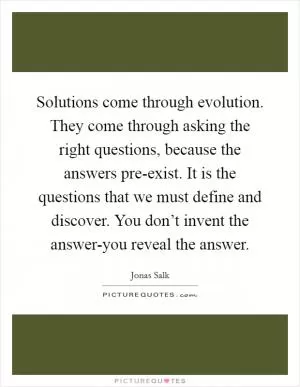 Solutions come through evolution. They come through asking the right questions, because the answers pre-exist. It is the questions that we must define and discover. You don’t invent the answer-you reveal the answer Picture Quote #1