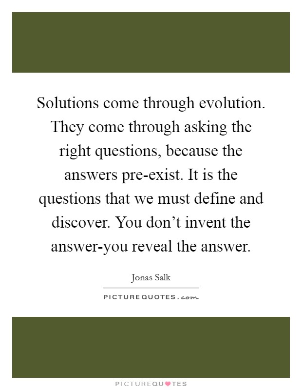Solutions come through evolution. They come through asking the right questions, because the answers pre-exist. It is the questions that we must define and discover. You don't invent the answer-you reveal the answer Picture Quote #1