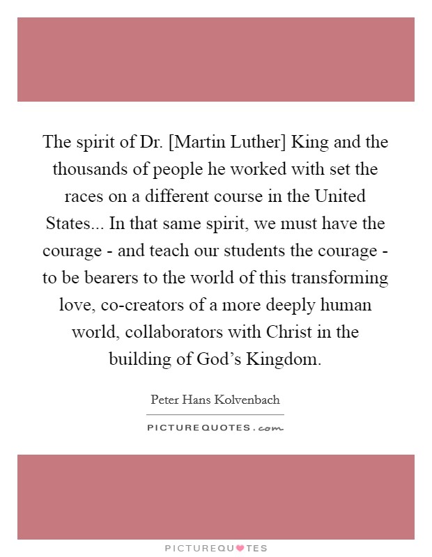 The spirit of Dr. [Martin Luther] King and the thousands of people he worked with set the races on a different course in the United States... In that same spirit, we must have the courage - and teach our students the courage - to be bearers to the world of this transforming love, co-creators of a more deeply human world, collaborators with Christ in the building of God's Kingdom Picture Quote #1