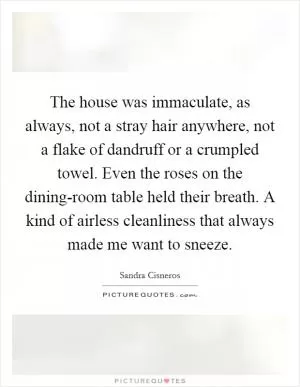The house was immaculate, as always, not a stray hair anywhere, not a flake of dandruff or a crumpled towel. Even the roses on the dining-room table held their breath. A kind of airless cleanliness that always made me want to sneeze Picture Quote #1