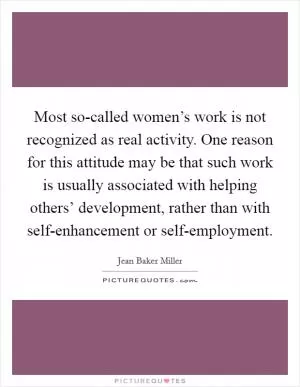Most so-called women’s work is not recognized as real activity. One reason for this attitude may be that such work is usually associated with helping others’ development, rather than with self-enhancement or self-employment Picture Quote #1