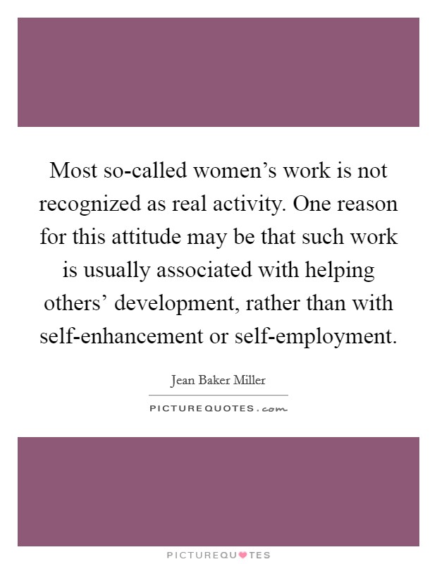 Most so-called women's work is not recognized as real activity. One reason for this attitude may be that such work is usually associated with helping others' development, rather than with self-enhancement or self-employment Picture Quote #1