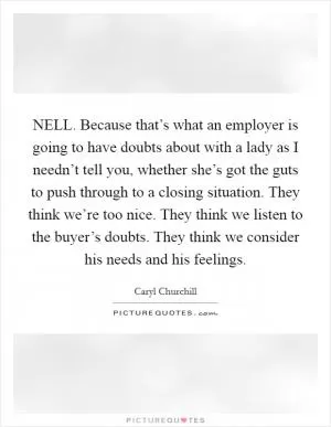 NELL. Because that’s what an employer is going to have doubts about with a lady as I needn’t tell you, whether she’s got the guts to push through to a closing situation. They think we’re too nice. They think we listen to the buyer’s doubts. They think we consider his needs and his feelings Picture Quote #1