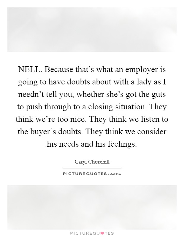 NELL. Because that's what an employer is going to have doubts about with a lady as I needn't tell you, whether she's got the guts to push through to a closing situation. They think we're too nice. They think we listen to the buyer's doubts. They think we consider his needs and his feelings Picture Quote #1