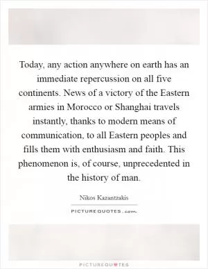 Today, any action anywhere on earth has an immediate repercussion on all five continents. News of a victory of the Eastern armies in Morocco or Shanghai travels instantly, thanks to modern means of communication, to all Eastern peoples and fills them with enthusiasm and faith. This phenomenon is, of course, unprecedented in the history of man Picture Quote #1