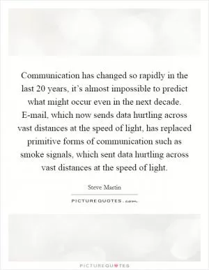 Communication has changed so rapidly in the last 20 years, it’s almost impossible to predict what might occur even in the next decade. E-mail, which now sends data hurtling across vast distances at the speed of light, has replaced primitive forms of communication such as smoke signals, which sent data hurtling across vast distances at the speed of light Picture Quote #1