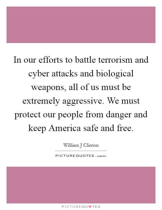 In our efforts to battle terrorism and cyber attacks and biological weapons, all of us must be extremely aggressive. We must protect our people from danger and keep America safe and free Picture Quote #1