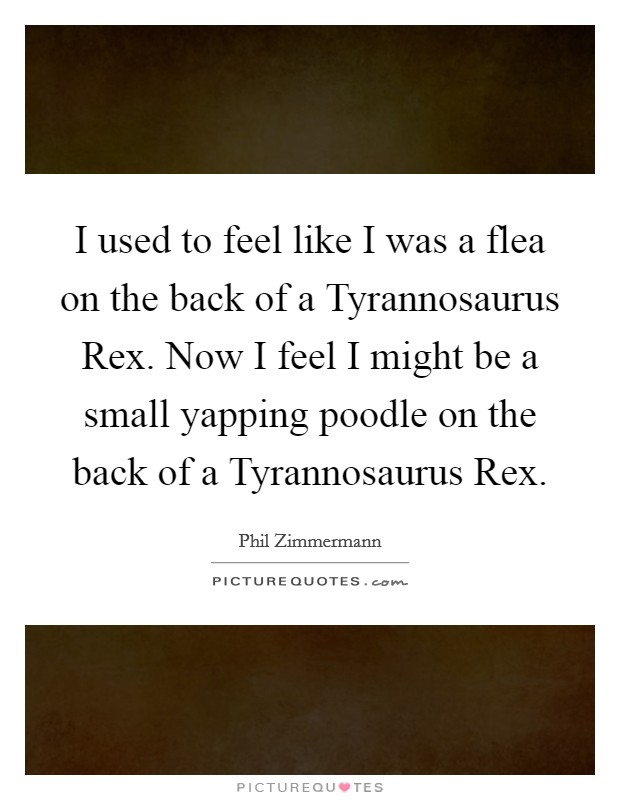 I used to feel like I was a flea on the back of a Tyrannosaurus Rex. Now I feel I might be a small yapping poodle on the back of a Tyrannosaurus Rex Picture Quote #1