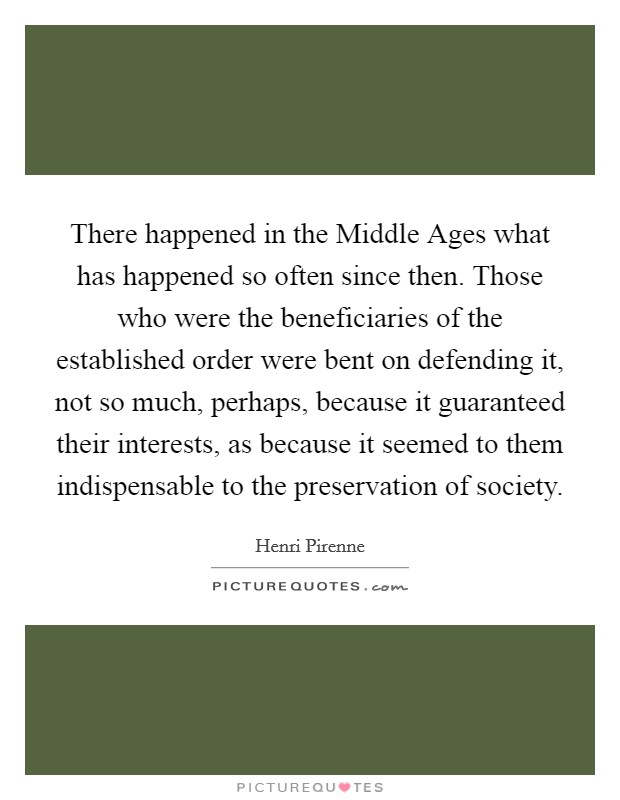 There happened in the Middle Ages what has happened so often since then. Those who were the beneficiaries of the established order were bent on defending it, not so much, perhaps, because it guaranteed their interests, as because it seemed to them indispensable to the preservation of society Picture Quote #1