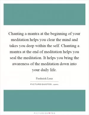 Chanting a mantra at the beginning of your meditation helps you clear the mind and takes you deep within the self. Chanting a mantra at the end of meditation helps you seal the meditation. It helps you bring the awareness of the meditation down into your daily life Picture Quote #1