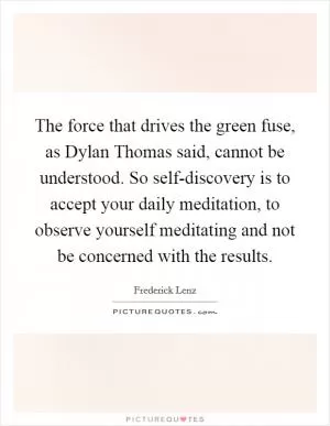 The force that drives the green fuse, as Dylan Thomas said, cannot be understood. So self-discovery is to accept your daily meditation, to observe yourself meditating and not be concerned with the results Picture Quote #1