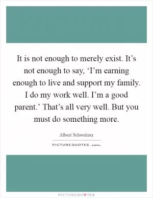 It is not enough to merely exist. It’s not enough to say, ‘I’m earning enough to live and support my family. I do my work well. I’m a good parent.’ That’s all very well. But you must do something more Picture Quote #1