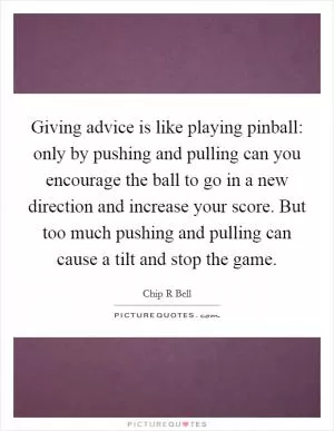Giving advice is like playing pinball: only by pushing and pulling can you encourage the ball to go in a new direction and increase your score. But too much pushing and pulling can cause a tilt and stop the game Picture Quote #1