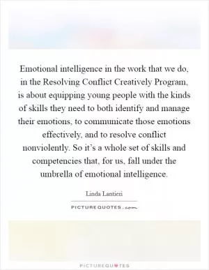 Emotional intelligence in the work that we do, in the Resolving Conflict Creatively Program, is about equipping young people with the kinds of skills they need to both identify and manage their emotions, to communicate those emotions effectively, and to resolve conflict nonviolently. So it’s a whole set of skills and competencies that, for us, fall under the umbrella of emotional intelligence Picture Quote #1