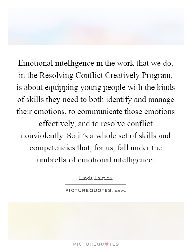 Emotional intelligence in the work that we do, in the Resolving Conflict Creatively Program, is about equipping young people with the kinds of skills they need to both identify and manage their emotions, to communicate those emotions effectively, and to resolve conflict nonviolently. So it's a whole set of skills and competencies that, for us, fall under the umbrella of emotional intelligence Picture Quote #1