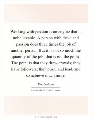 Working with passion is an engine that is unbelievable. A person with drive and passion does three times the job of another person. But it is not so much the quantity of the job; that is not the point. The point is that they draw crowds; they have followers; they push, and lead, and so achieve much more Picture Quote #1