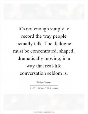 It’s not enough simply to record the way people actually talk. The dialogue must be concentrated, shaped, dramatically moving, in a way that real-life conversation seldom is Picture Quote #1