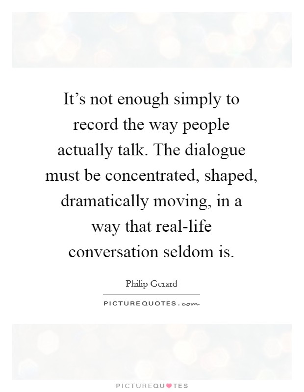 It's not enough simply to record the way people actually talk. The dialogue must be concentrated, shaped, dramatically moving, in a way that real-life conversation seldom is Picture Quote #1
