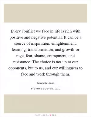 Every conflict we face in life is rich with positive and negative potential. It can be a source of inspiration, enlightenment, learning, transformation, and growth-or rage, fear, shame, entrapment, and resistance. The choice is not up to our opponents, but to us, and our willingness to face and work through them Picture Quote #1