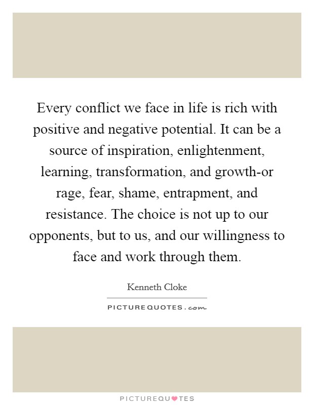 Every conflict we face in life is rich with positive and negative potential. It can be a source of inspiration, enlightenment, learning, transformation, and growth-or rage, fear, shame, entrapment, and resistance. The choice is not up to our opponents, but to us, and our willingness to face and work through them Picture Quote #1