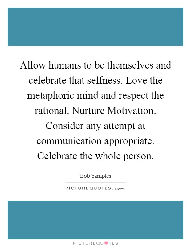 Allow humans to be themselves and celebrate that selfness. Love the metaphoric mind and respect the rational. Nurture Motivation. Consider any attempt at communication appropriate. Celebrate the whole person Picture Quote #1